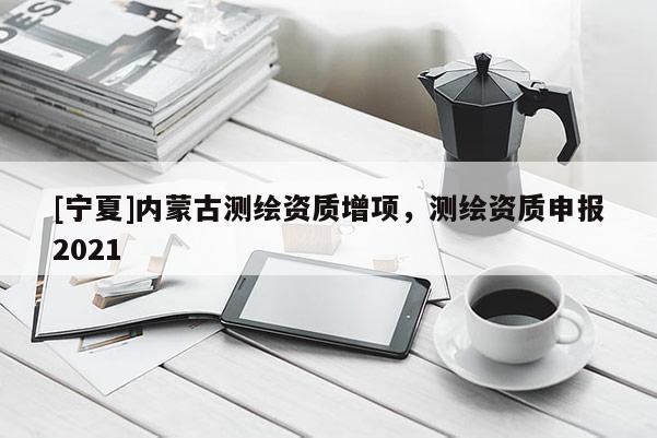 [宁夏]内蒙古测绘资质增项，测绘资质申报2021