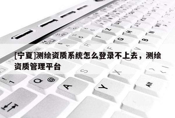 [宁夏]测绘资质系统怎么登录不上去，测绘资质管理平台