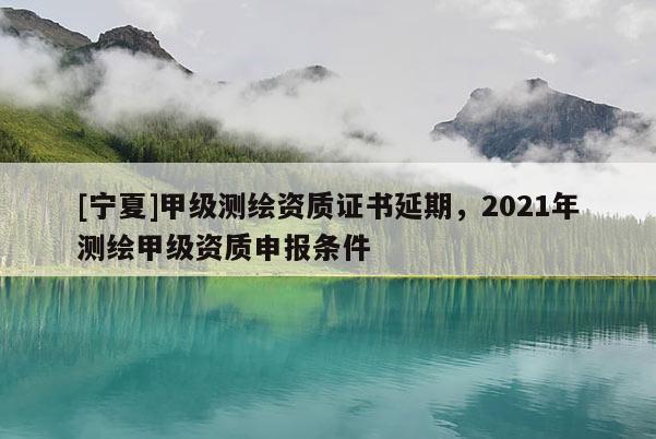 [宁夏]甲级测绘资质证书延期，2021年测绘甲级资质申报条件