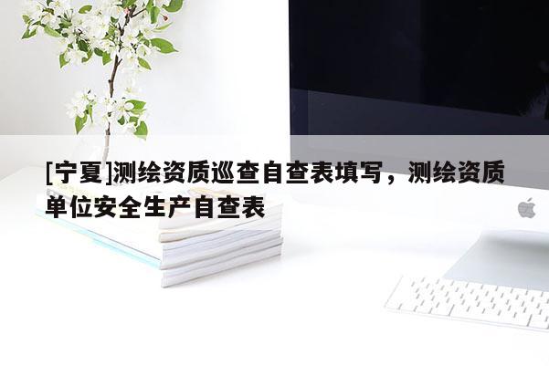 [宁夏]测绘资质巡查自查表填写，测绘资质单位安全生产自查表