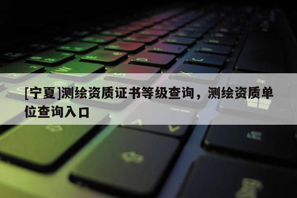 [宁夏]测绘资质证书等级查询，测绘资质单位查询入口