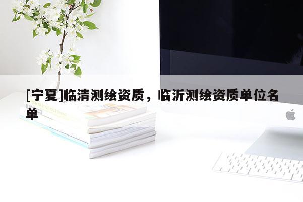 [宁夏]临清测绘资质，临沂测绘资质单位名单