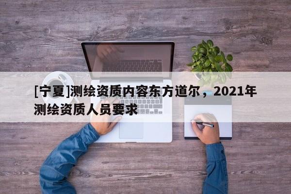 [宁夏]测绘资质内容东方道尔，2021年测绘资质人员要求