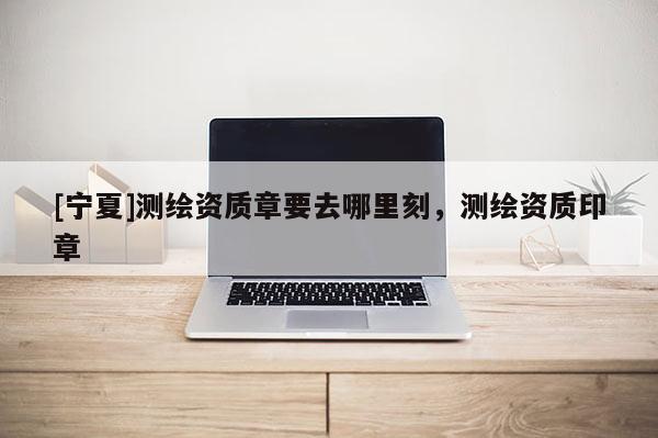 [宁夏]测绘资质章要去哪里刻，测绘资质印章
