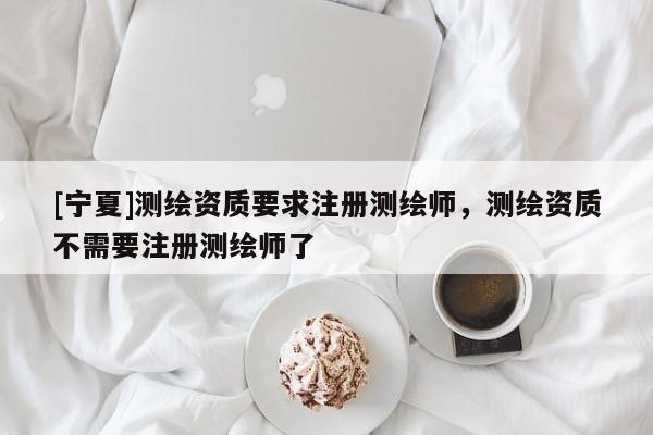 [宁夏]测绘资质要求注册测绘师，测绘资质不需要注册测绘师了