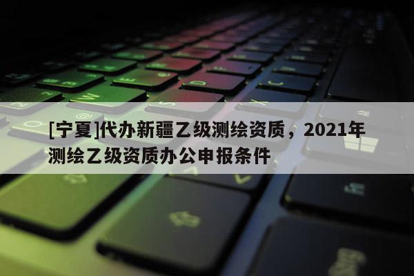 [宁夏]代办新疆乙级测绘资质，2021年测绘乙级资质办公申报条件