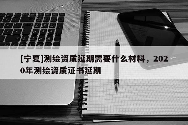 [宁夏]测绘资质延期需要什么材料，2020年测绘资质证书延期