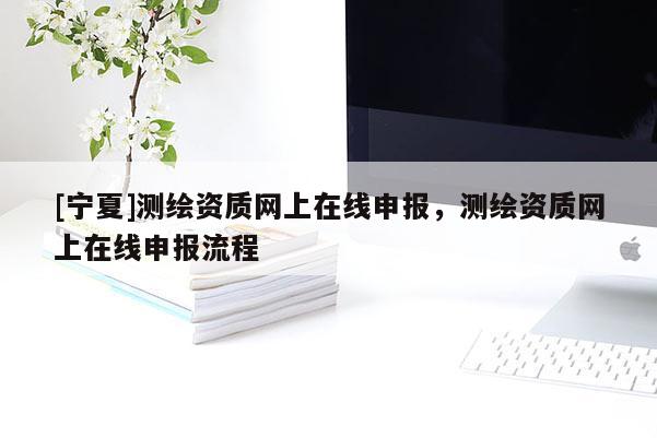 [宁夏]测绘资质网上在线申报，测绘资质网上在线申报流程