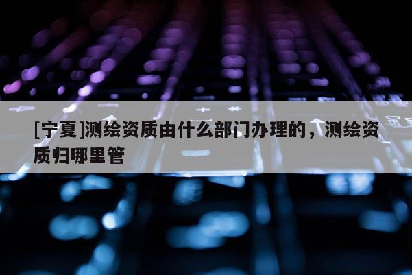 [宁夏]测绘资质由什么部门办理的，测绘资质归哪里管
