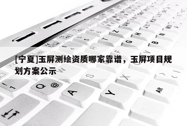 [宁夏]玉屏测绘资质哪家靠谱，玉屏项目规划方案公示