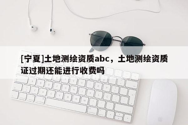[宁夏]土地测绘资质abc，土地测绘资质证过期还能进行收费吗