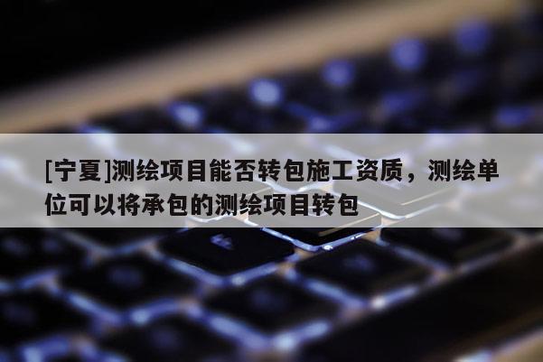 [宁夏]测绘项目能否转包施工资质，测绘单位可以将承包的测绘项目转包