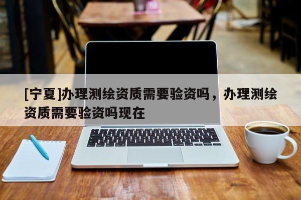 [宁夏]办理测绘资质需要验资吗，办理测绘资质需要验资吗现在