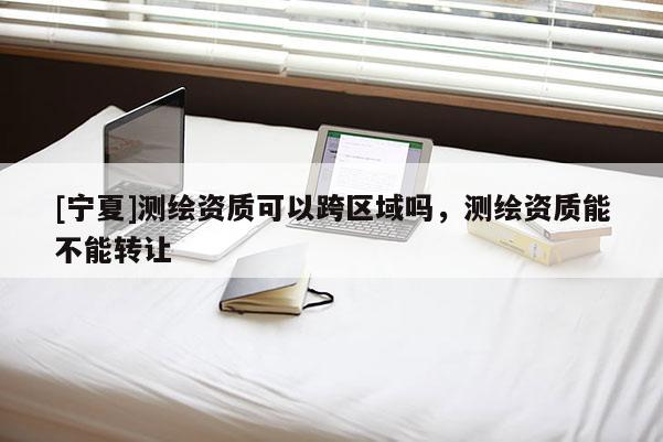 [宁夏]测绘资质可以跨区域吗，测绘资质能不能转让