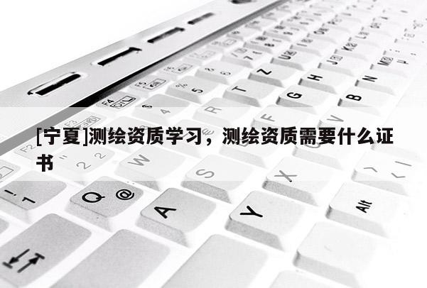 [宁夏]测绘资质学习，测绘资质需要什么证书