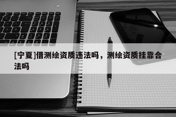[宁夏]借测绘资质违法吗，测绘资质挂靠合法吗