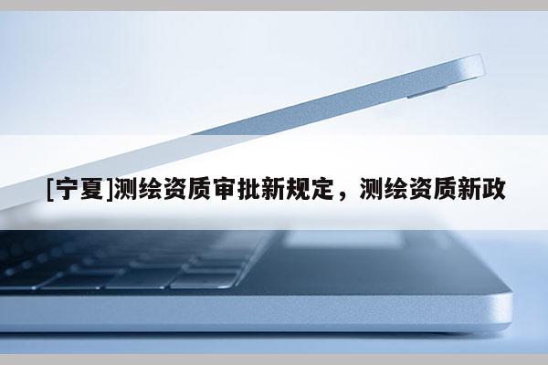 [宁夏]测绘资质审批新规定，测绘资质新政