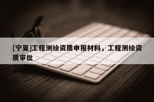 [宁夏]工程测绘资质申报材料，工程测绘资质审批