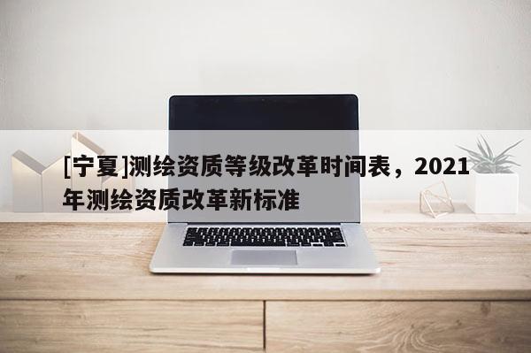 [宁夏]测绘资质等级改革时间表，2021年测绘资质改革新标准
