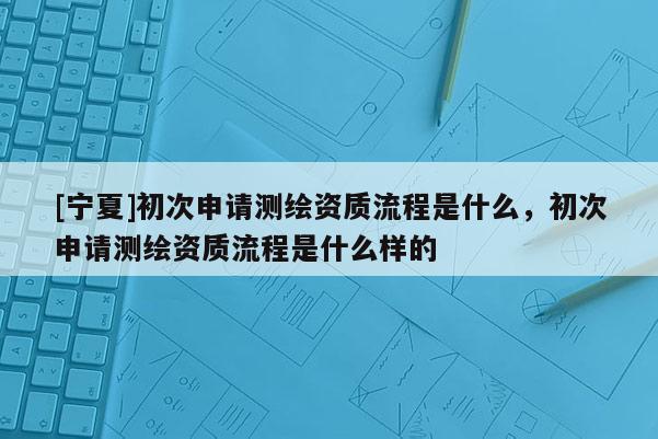 [宁夏]初次申请测绘资质流程是什么，初次申请测绘资质流程是什么样的