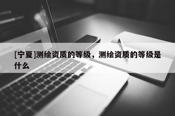 [宁夏]测绘资质的等级，测绘资质的等级是什么
