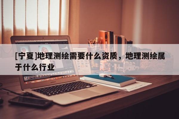 [宁夏]地理测绘需要什么资质，地理测绘属于什么行业