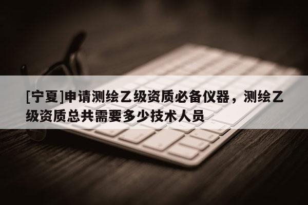 [宁夏]申请测绘乙级资质必备仪器，测绘乙级资质总共需要多少技术人员