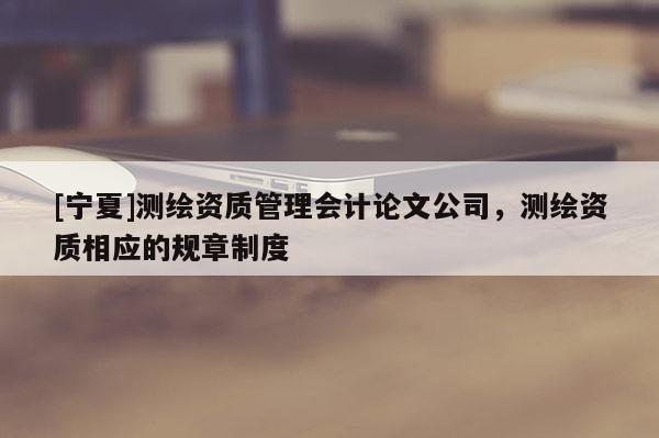 [宁夏]测绘资质管理会计论文公司，测绘资质相应的规章制度