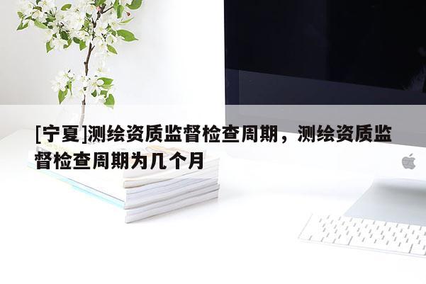 [宁夏]测绘资质监督检查周期，测绘资质监督检查周期为几个月