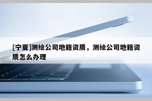 [宁夏]测绘公司地籍资质，测绘公司地籍资质怎么办理