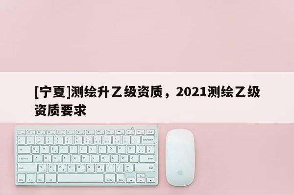 [宁夏]测绘升乙级资质，2021测绘乙级资质要求