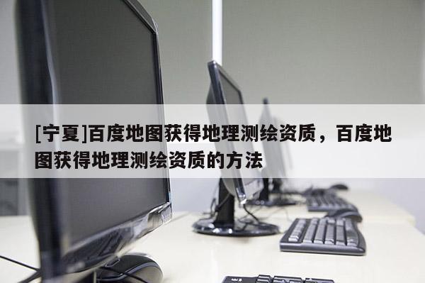 [宁夏]百度地图获得地理测绘资质，百度地图获得地理测绘资质的方法