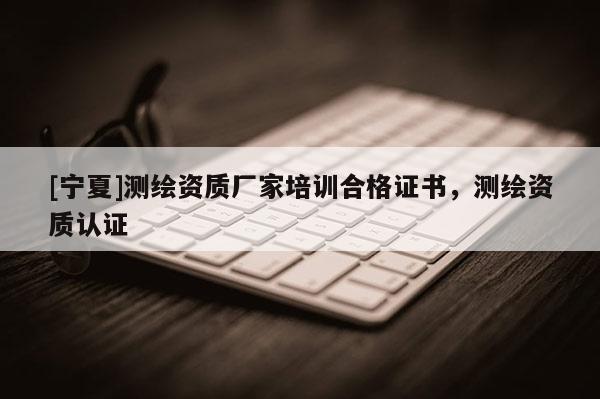 [宁夏]测绘资质厂家培训合格证书，测绘资质认证