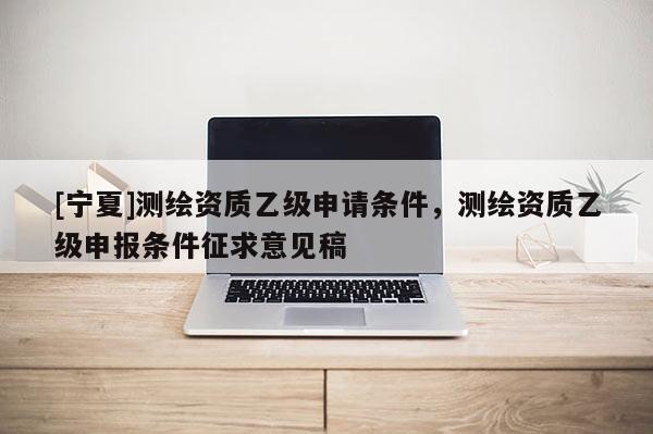 [宁夏]测绘资质乙级申请条件，测绘资质乙级申报条件征求意见稿