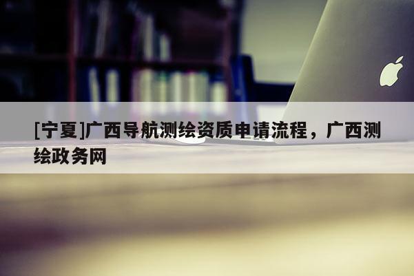 [宁夏]广西导航测绘资质申请流程，广西测绘政务网