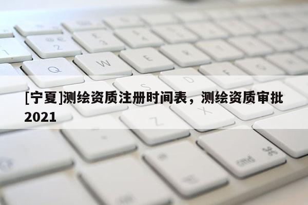 [宁夏]测绘资质注册时间表，测绘资质审批2021