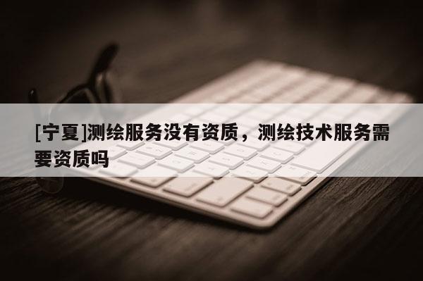 [宁夏]测绘服务没有资质，测绘技术服务需要资质吗