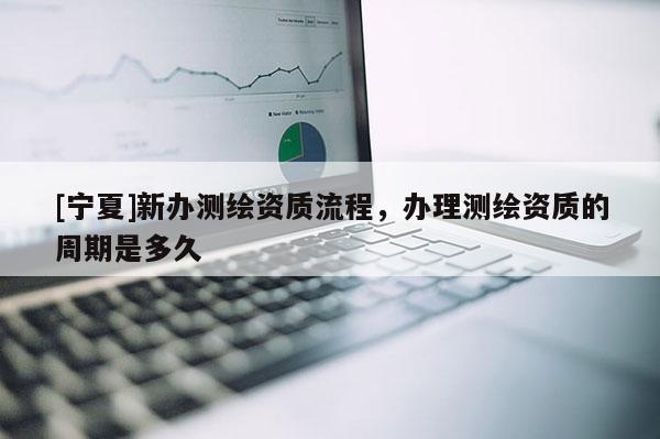 [宁夏]新办测绘资质流程，办理测绘资质的周期是多久
