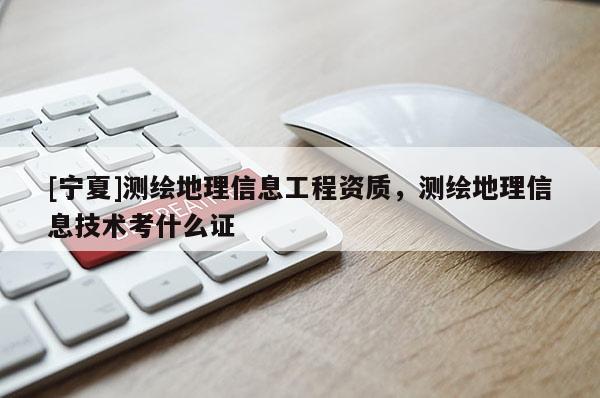 [宁夏]测绘地理信息工程资质，测绘地理信息技术考什么证
