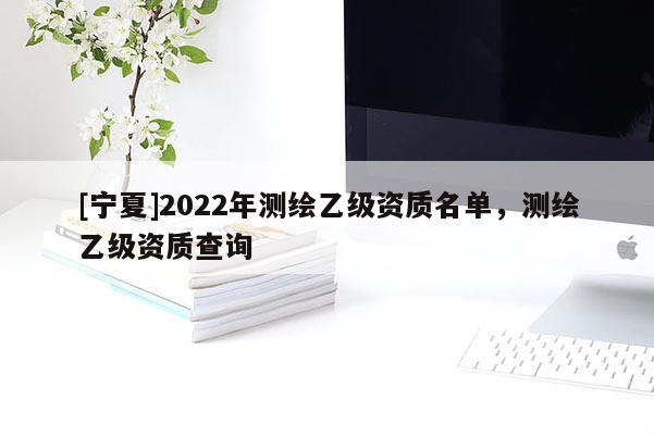 [宁夏]2022年测绘乙级资质名单，测绘乙级资质查询