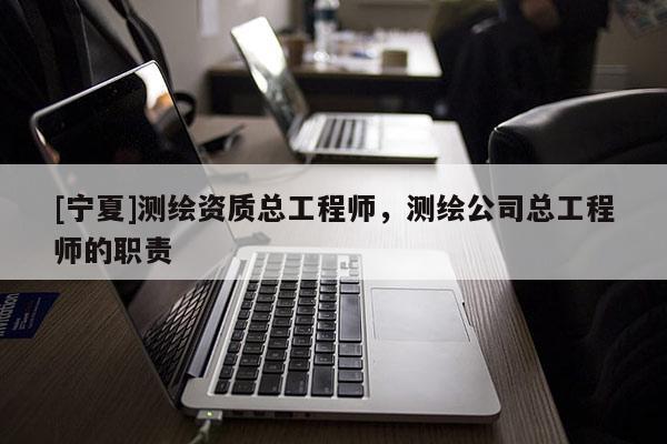 [宁夏]测绘资质总工程师，测绘公司总工程师的职责
