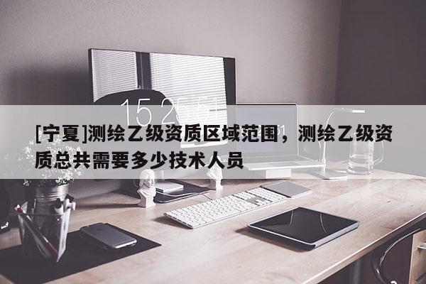 [宁夏]测绘乙级资质区域范围，测绘乙级资质总共需要多少技术人员