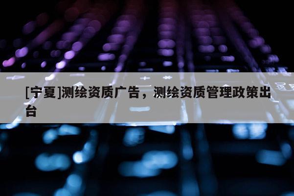 [宁夏]测绘资质广告，测绘资质管理政策出台