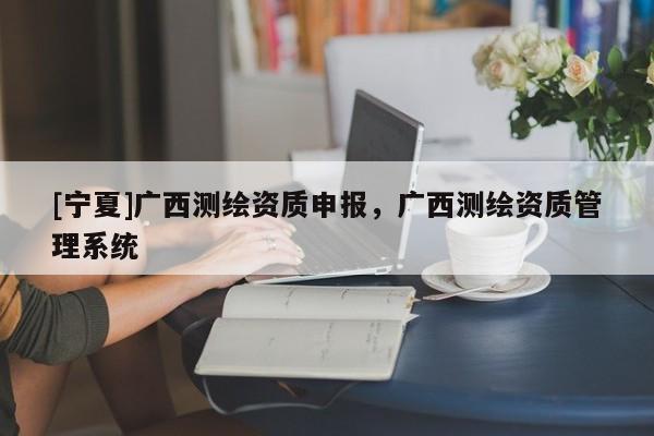 [宁夏]广西测绘资质申报，广西测绘资质管理系统