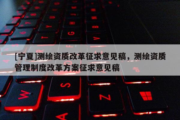 [宁夏]测绘资质改革征求意见稿，测绘资质管理制度改革方案征求意见稿