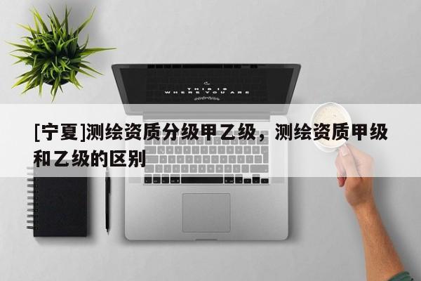 [宁夏]测绘资质分级甲乙级，测绘资质甲级和乙级的区别