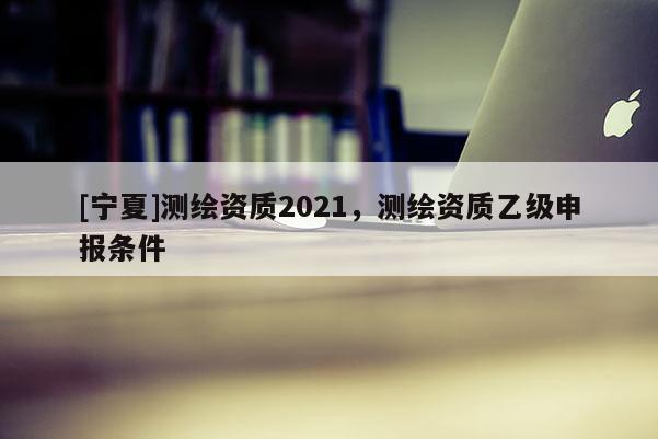 [宁夏]测绘资质2021，测绘资质乙级申报条件