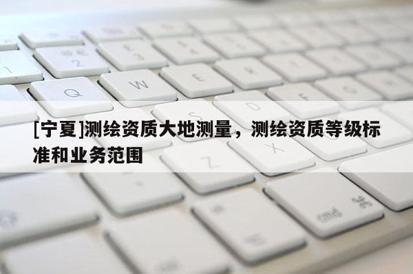 [宁夏]测绘资质大地测量，测绘资质等级标准和业务范围