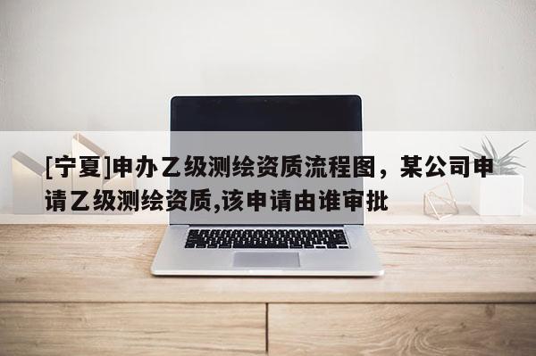 [宁夏]申办乙级测绘资质流程图，某公司申请乙级测绘资质,该申请由谁审批