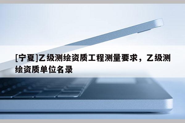 [宁夏]乙级测绘资质工程测量要求，乙级测绘资质单位名录